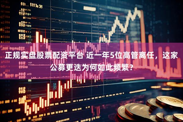 正规实盘股票配资平台 近一年5位高管离任，这家公募更迭为何如此频繁？