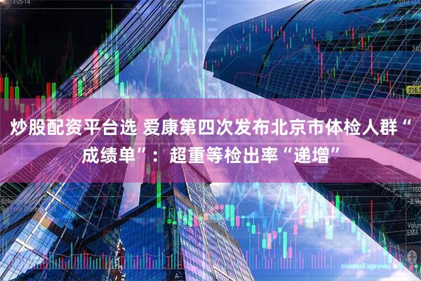 炒股配资平台选 爱康第四次发布北京市体检人群“成绩单”：超重等检出率“递增”